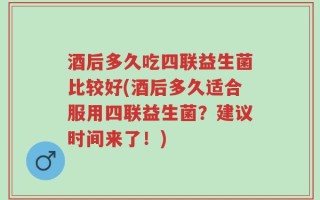酒后多久吃四联益生菌比较好(酒后多久适合服用四联益生菌？建议时间来了！)
