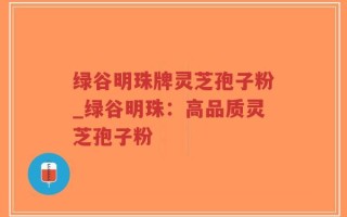 绿谷明珠牌灵芝孢子粉_绿谷明珠：高品质灵芝孢子粉