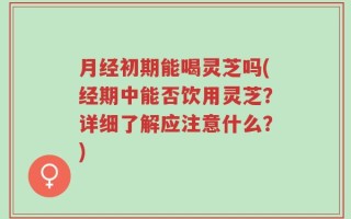 月经初期能喝灵芝吗(经期中能否饮用灵芝？详细了解应注意什么？)