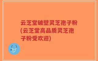 云芝堂破壁灵芝孢子粉(云芝堂高品质灵芝孢子粉受欢迎)