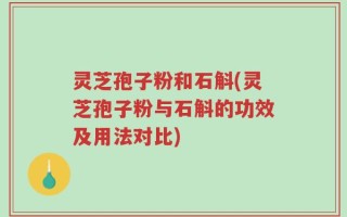 灵芝孢子粉和石斛(灵芝孢子粉与石斛的功效及用法对比)