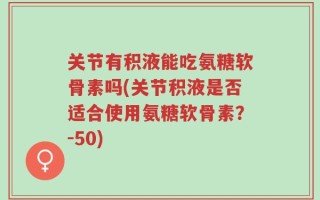 关节有积液能吃氨糖软骨素吗(关节积液是否适合使用氨糖软骨素？-50)