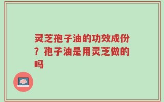 灵芝孢子油的功效成份？孢子油是用灵芝做的吗