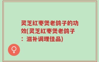 灵芝红枣煲老鸽子的功效(灵芝红枣煲老鸽子：滋补调理佳品)