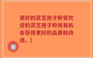 更好的灵芝孢子粉受欢迎的灵芝孢子粉将有机会获得更好的品质和改进。)