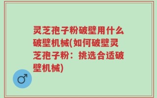 灵芝孢子粉破壁用什么破壁机械(如何破壁灵芝孢子粉：挑选合适破壁机械)