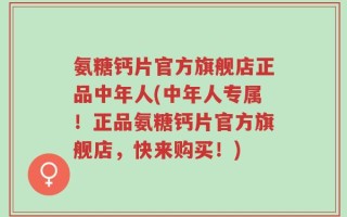 氨糖钙片官方旗舰店正品中年人(中年人专属！正品氨糖钙片官方旗舰店，快来购买！)