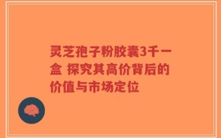 灵芝孢子粉胶囊3千一盒 探究其高价背后的价值与市场定位