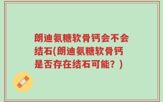 朗迪氨糖软骨钙会不会结石(朗迪氨糖软骨钙是否存在结石可能？)
