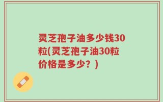 灵芝孢子油多少钱30粒(灵芝孢子油30粒价格是多少？)