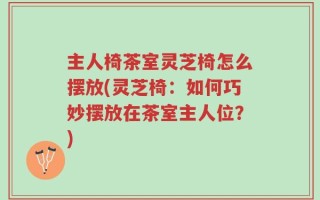 主人椅茶室灵芝椅怎么摆放(灵芝椅：如何巧妙摆放在茶室主人位？)