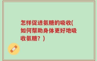 怎样促进氨糖的吸收(如何帮助身体更好地吸收氨糖？)