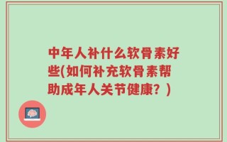 中年人补什么软骨素好些(如何补充软骨素帮助成年人关节健康？)