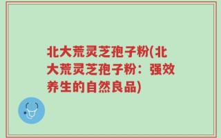 北大荒灵芝孢子粉(北大荒灵芝孢子粉：强效养生的自然良品)