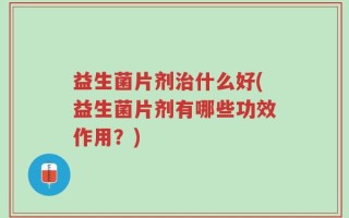 益生菌片剂治什么好(益生菌片剂有哪些功效作用？)