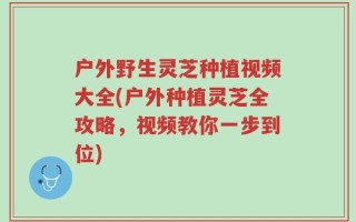 户外野生灵芝种植视频大全(户外种植灵芝全攻略，视频教你一步到位)