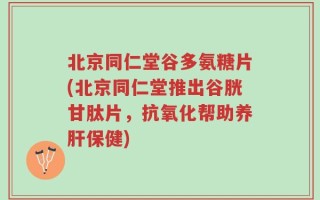 北京同仁堂谷多氨糖片(北京同仁堂推出谷胱甘肽片，抗氧化帮助养肝保健)