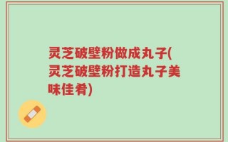 灵芝破壁粉做成丸子(灵芝破壁粉打造丸子美味佳肴)