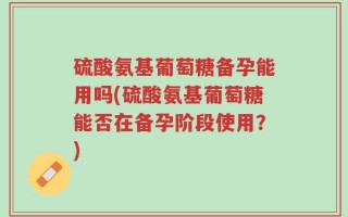 硫酸氨基葡萄糖备孕能用吗(硫酸氨基葡萄糖能否在备孕阶段使用？)