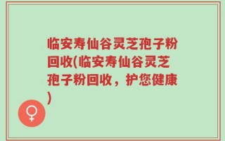 临安寿仙谷灵芝孢子粉回收(临安寿仙谷灵芝孢子粉回收，护您健康)