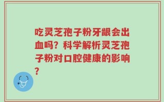 吃灵芝孢子粉牙龈会出血吗？科学解析灵芝孢子粉对口腔健康的影响？