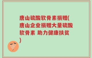 唐山硫酸软骨素捐赠(唐山企业捐赠大量硫酸软骨素 助力健康扶贫)