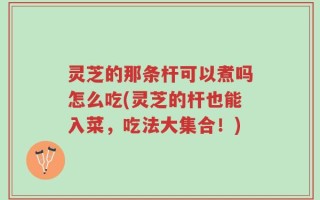 灵芝的那条杆可以煮吗怎么吃(灵芝的杆也能入菜，吃法大集合！)