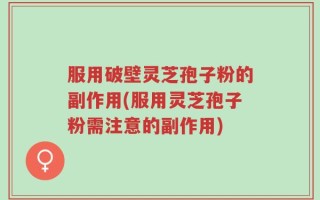 服用破壁灵芝孢子粉的副作用(服用灵芝孢子粉需注意的副作用)