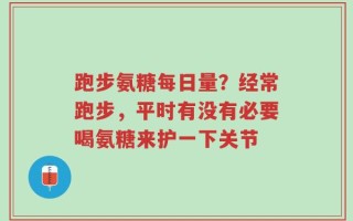 跑步氨糖每日量？经常跑步，平时有没有必要喝氨糖来护一下关节
