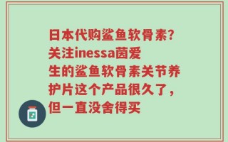 日本代购鲨鱼软骨素？关注inessa茵爱生的鲨鱼软骨素关节养护片这个产品很久了，但一直没舍得买