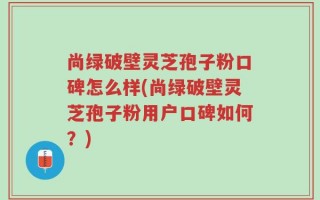 尚绿破壁灵芝孢子粉口碑怎么样(尚绿破壁灵芝孢子粉用户口碑如何？)