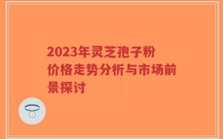 2023年灵芝孢子粉价格走势分析与市场前景探讨
