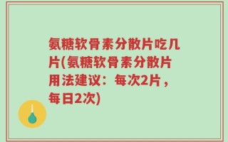 氨糖软骨素分散片吃几片(氨糖软骨素分散片用法建议：每次2片，每日2次)