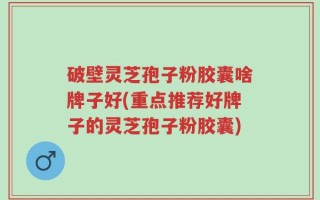 破壁灵芝孢子粉胶囊啥牌子好(重点推荐好牌子的灵芝孢子粉胶囊)