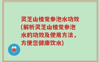 灵芝山楂党参泡水功效(解析灵芝山楂党参泡水的功效及使用方法，方便您健康饮水)