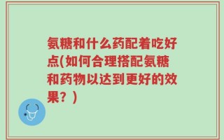 氨糖和什么药配着吃好点(如何合理搭配氨糖和药物以达到更好的效果？)