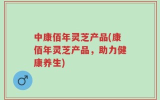 中康佰年灵芝产品(康佰年灵芝产品，助力健康养生)