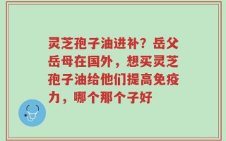 灵芝孢子油进补？岳父岳母在国外，想买灵芝孢子油给他们提高免疫力，哪个那个子好