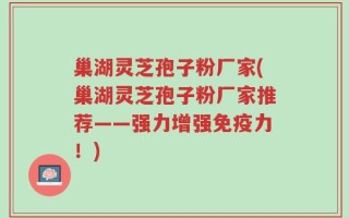 巢湖灵芝孢子粉厂家(巢湖灵芝孢子粉厂家推荐——强力增强免疫力！)