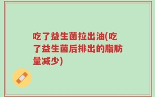 吃了益生菌拉出油(吃了益生菌后排出的脂肪量减少)