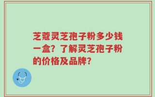 芝蔻灵芝孢子粉多少钱一盒？了解灵芝孢子粉的价格及品牌？