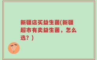新疆店买益生菌(新疆超市有卖益生菌，怎么选？)