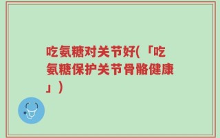 吃氨糖对关节好(「吃氨糖保护关节骨骼健康」)