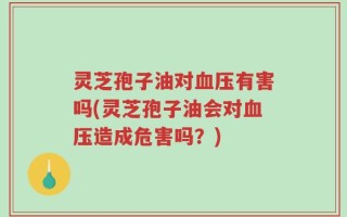 灵芝孢子油对血压有害吗(灵芝孢子油会对血压造成危害吗？)