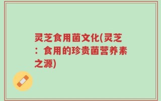 灵芝食用菌文化(灵芝：食用的珍贵菌营养素之源)