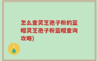 怎么查灵芝孢子粉的蓝帽灵芝孢子粉蓝帽查询攻略)