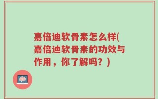 嘉倍迪软骨素怎么样(嘉倍迪软骨素的功效与作用，你了解吗？)