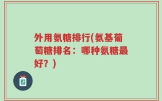 外用氨糖排行(氨基葡萄糖排名：哪种氨糖最好？)