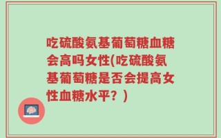 吃硫酸氨基葡萄糖血糖会高吗女性(吃硫酸氨基葡萄糖是否会提高女性血糖水平？)