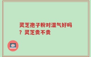 灵芝孢子粉对湿气好吗？灵芝贵不贵